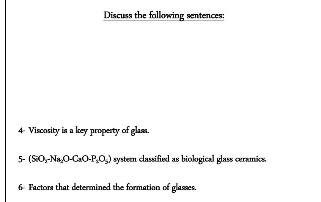 Discuss the following sentences:
4- Viscosity is a key property of glass.
5- (SiO,-Na,0-CaO-P,O5) system classified as biological glass ceramics.
6- Factors that determined the formation of glasses.
