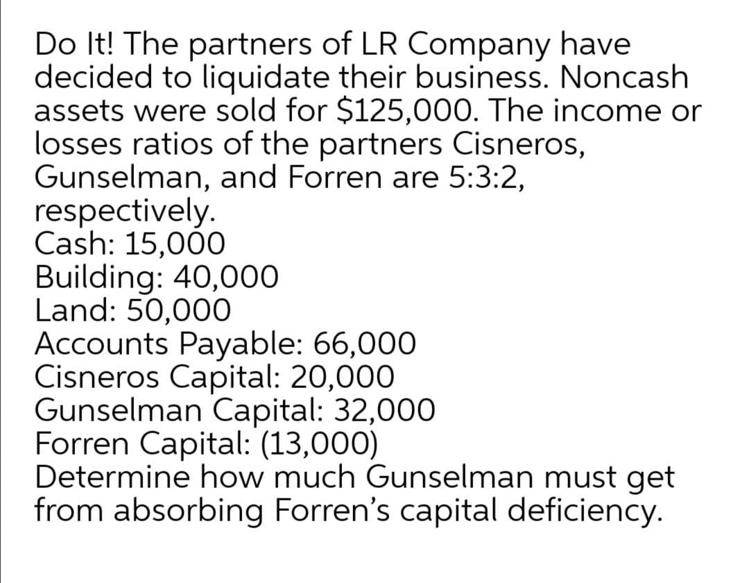Do It! The partners of LR Company have
decided to liquidate their business. Noncash
assets were sold for $125,000. The income or
losses ratios of the partners Cisneros,
Gunselman, and Forren are 5:3:2,
respectively.
Cash: 15,000
Building: 40,000
Land: 50,000
Accounts Payable: 66,000
Cisneros Capital: 20,000
Gunselman Capital: 32,000
Forren Capital: (13,000)
Determine how much Gunselman must get
from absorbing Forren's capital deficiency.
