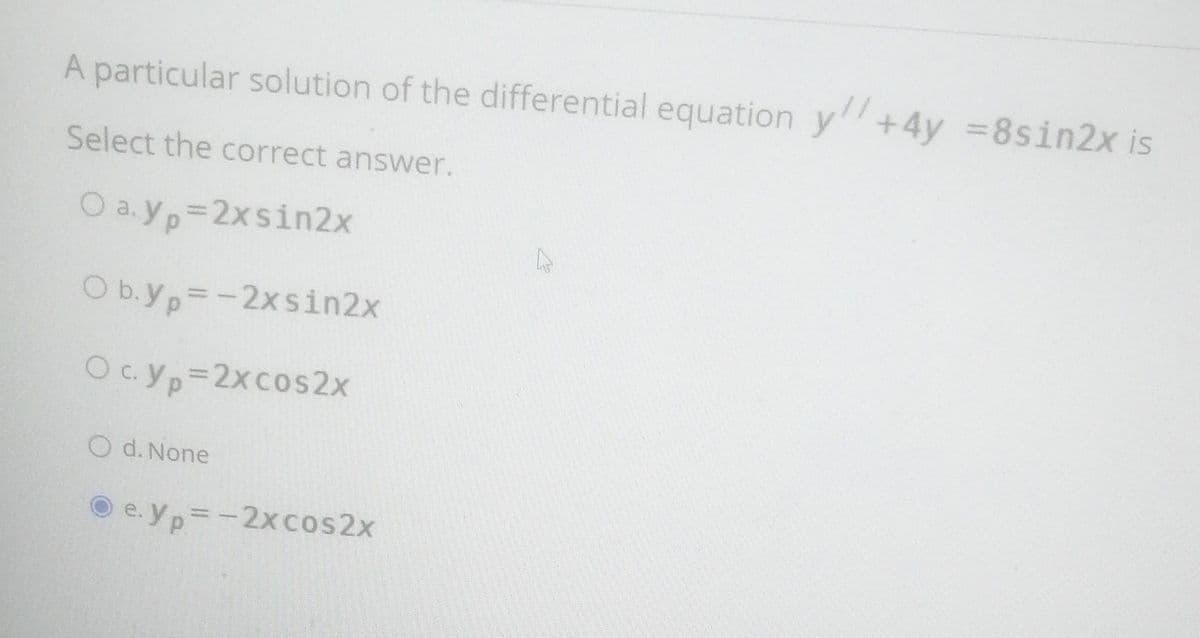 A particular solution of the differential equation y+4y =8sin2x is
Select the correct answer.
O a.yp 2xsin2x
O b.yp=-2x sin2x
Oc.yp 2xcos2x
O d. None
O e. yp=-2xcos2x
