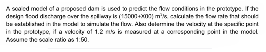 A scaled model of a proposed dam is used to predict the flow conditions in the prototype. If the
design flood discharge over the spillway is (15000+X00) m³/s, calculate the flow rate that should
be established in the model to simulate the flow. Also determine the velocity at the specific point
in the prototype, if a velocity of 1.2 m/s is measured at a corresponding point in the model.
Assume the scale ratio as 1:50.

