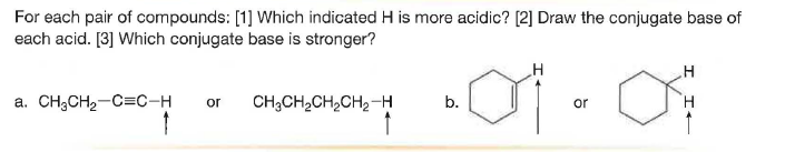 For each pair of compounds: [1] Which indicated H is more acidic? [2] Draw the conjugate base of
each acid. [3] Which conjugate base is stronger?
a. CH3CH2-C=C-H
CH;CH,CH,CH2-H
H.
or
b.
or
