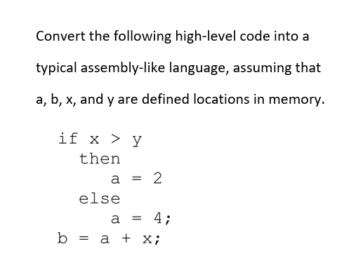 Convert the following high-level code into a
typical assembly-like language, assuming that
a, b, x, and y are defined locations in memory.
if x > y
then
else
b = a + X;
a = 2
a = 4;
