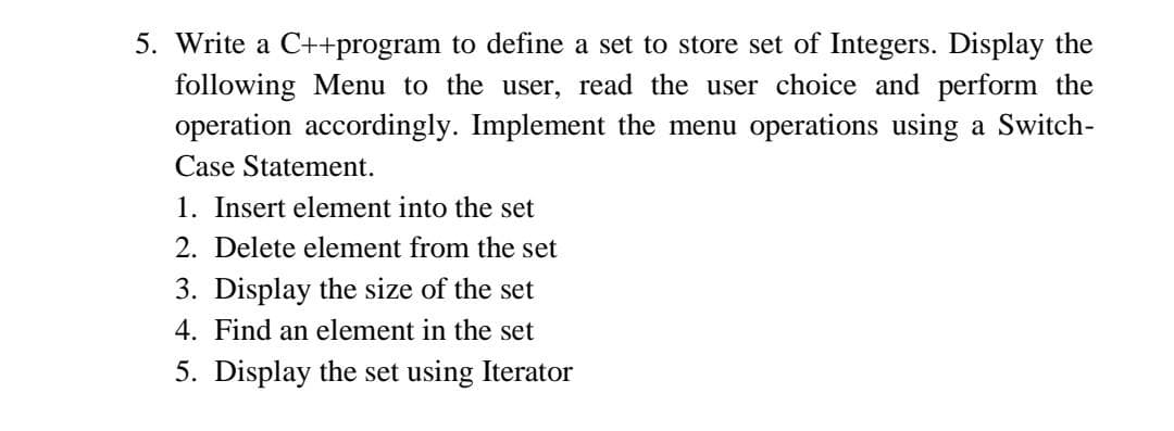 5. Write a C++program to define a set to store set of Integers. Display the
following Menu to the user, read the user choice and perform the
operation accordingly. Implement the menu operations using a Switch-
Case Statement.
1. Insert element into the set
2. Delete element from the set
3. Display the size of the set
4. Find an element in the set
5. Display the set using Iterator