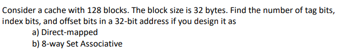 Consider a cache with 128 blocks. The block size is 32 bytes. Find the number of tag bits,
index bits, and offset bits in a 32-bit address if you design it as
a)
Direct-mapped
b) 8-way Set Associative