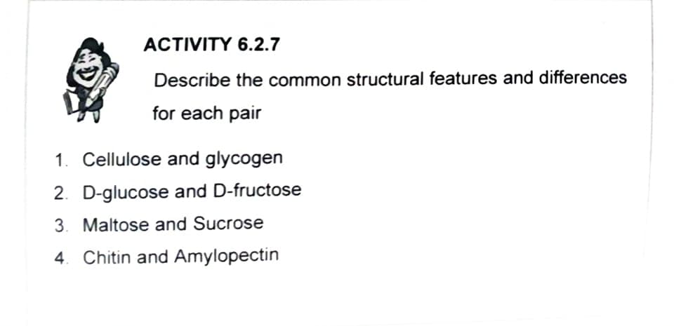 ACTIVITY 6.2.7
Describe the common structural features and differences
for each pair
1. Cellulose and glycogen
2. D-glucose and D-fructose
3. Maltose and Sucrose
4. Chitin and Amylopectin
