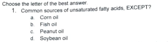 Choose the letter of the best answer.
1. Common sources of unsaturated fatty acids, EXCEPT?
a. Corn oil
b. Fish oil
c. Peanut oil
d. Soybean oil
