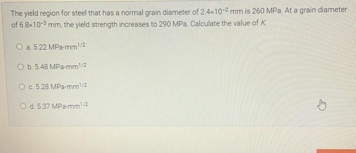 The yield region for steel that has a normal grain diameter of 2.4x10-2 mm is 260 MPa. At a grain diameter
of 6.8x10-3 mm, the yield strength increases to 290 MPa, Calculate the value of K.
O a 5.22 MPa-mm/2
O b. 5.48 MPa-mm/2
O c. 5.28 MPa-mm/2
O d. 5.37 MPa-mm/2
