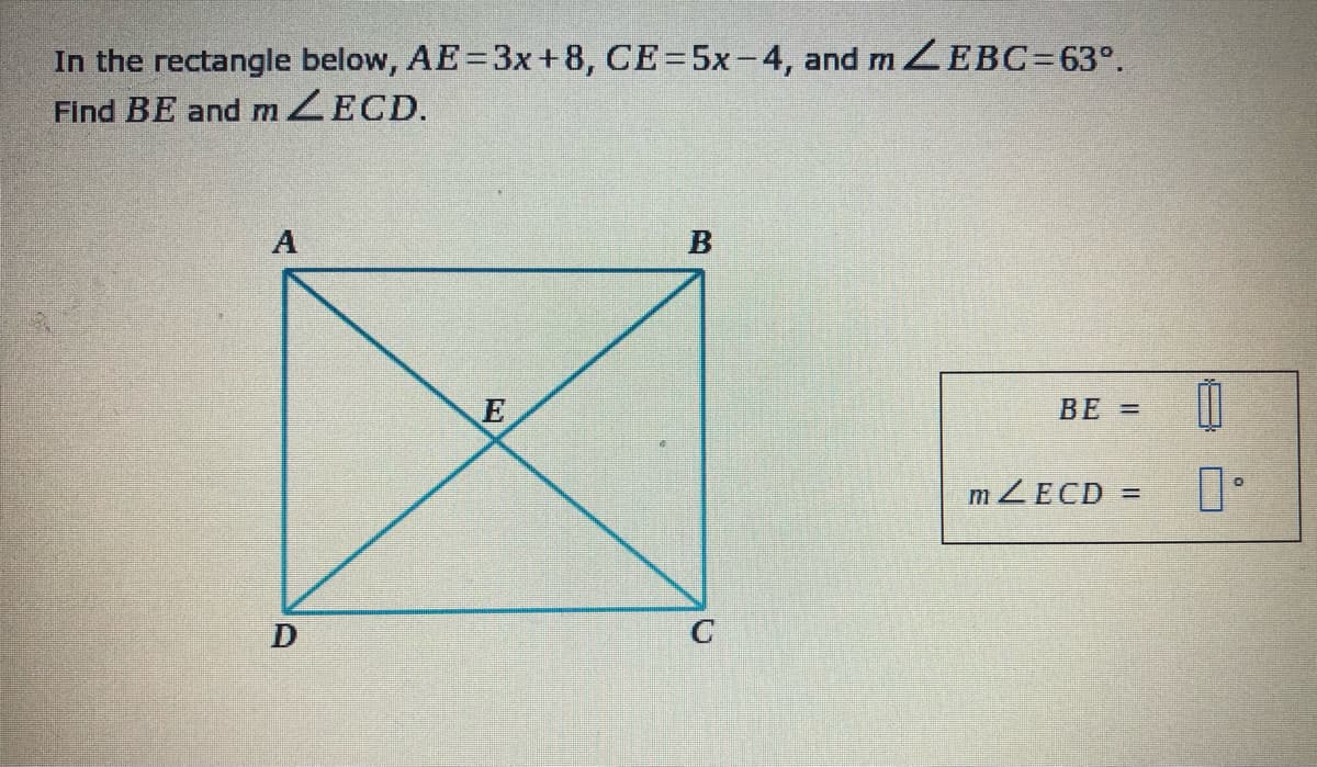 In the rectangle below, AE=3x+8, CE=5x-4, and m EBC=63°.
Find BE and mZECD.
A
E
BE =
m ZECD
%3D
C
