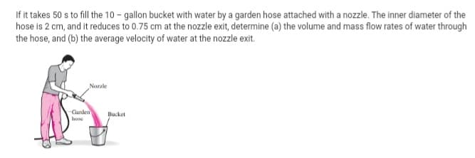 If it takes 50 s to fill the 10 - gallon bucket with water by a garden hose attached with a nozzle. The inner diameter of the
hose is 2 cm, and it reduces to 0.75 cm at the nozzle exit, determine (a) the volume and mass flow rates of water through
the hose, and (b) the average velocity of water at the nozzle exit.
Norale
Ganden
Bucket
hose
