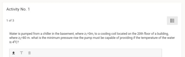 Activity No. 1
1 of 3
Water is pumped from a chiller in the basement, where z;=0m, to a cooling coil located on the 20th floor of a building,
where z2-80 m. what is the minimum pressure rise the pump must be capable of providing if the temperature of the water
i 4ºC?
!!!
