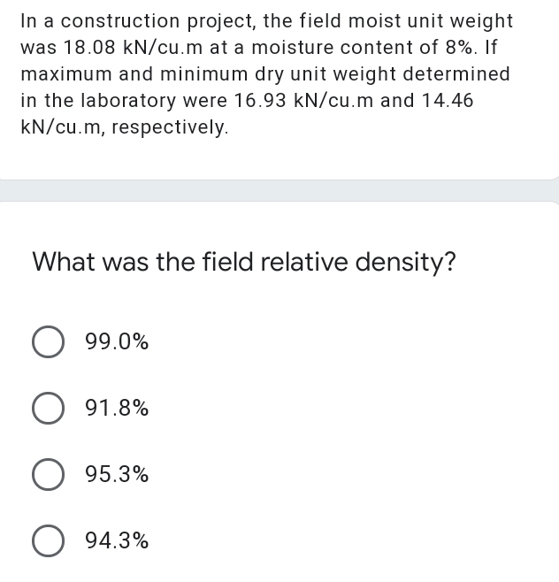 In a construction project, the field moist unit weight
was 18.08 kN/cu.m at a moisture content of 8%. If
maximum and minimum dry unit weight determined
in the laboratory were 16.93 kN/cu.m and 14.46
kN/cu.m, respectively.
What was the field relative density?
O 99.0%
91.8%
O 95.3%
O 94.3%
