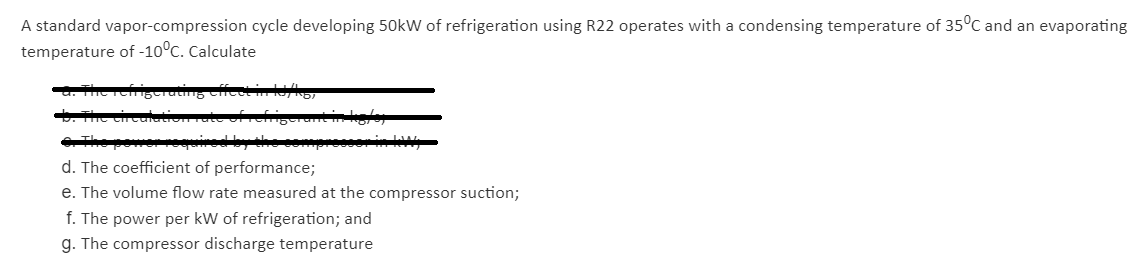 A standard vapor-compression cycle developing 50kW of refrigeration using R22 operates with a condensing temperature of 35°C and an evaporating
temperature of -10°C. Calculate
. The cicultioate
The powe ired by she ooprsorin k,
d. The coefficient of performance;
e. The volume flow rate measured at the compressor suction;
f. The power per kW of refrigeration; and
g. The compressor discharge temperature
