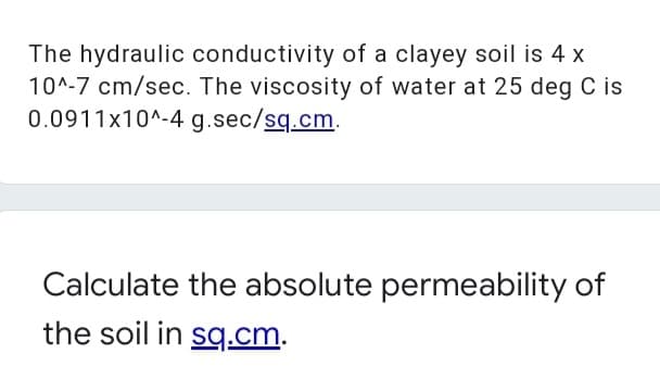 The hydraulic conductivity of a clayey soil is 4 x
10^-7 cm/sec. The viscosity of water at 25 deg C is
0.0911x10^-4 g.sec/sq.cm.
Calculate the absolute permeability of
the soil in sq.cm.
