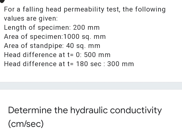 For a falling head permeability test, the following
values are given:
Length of specimen: 200 mm
Area of specimen:1000 sq. mm
Area of standpipe: 40 sq. mm
Head difference at t= 0: 500 mm
Head difference at t= 180 sec : 300 mm
Determine the hydraulic conductivity
(cm/sec)
