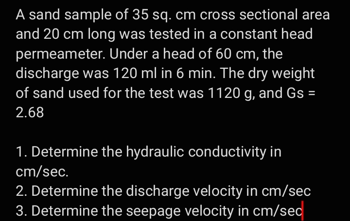 A sand sample of 35 sq. cm cross sectional area
and 20 cm long was tested in a constant head
permeameter. Under a head of 60 cm, the
discharge was 120 ml in 6 min. The dry weight
of sand used for the test was 1120 g, and Gs =
2.68
1. Determine the hydraulic conductivity in
cm/sec.
2. Determine the discharge velocity in cm/sec
3. Determine the seepage velocity in cm/sec

