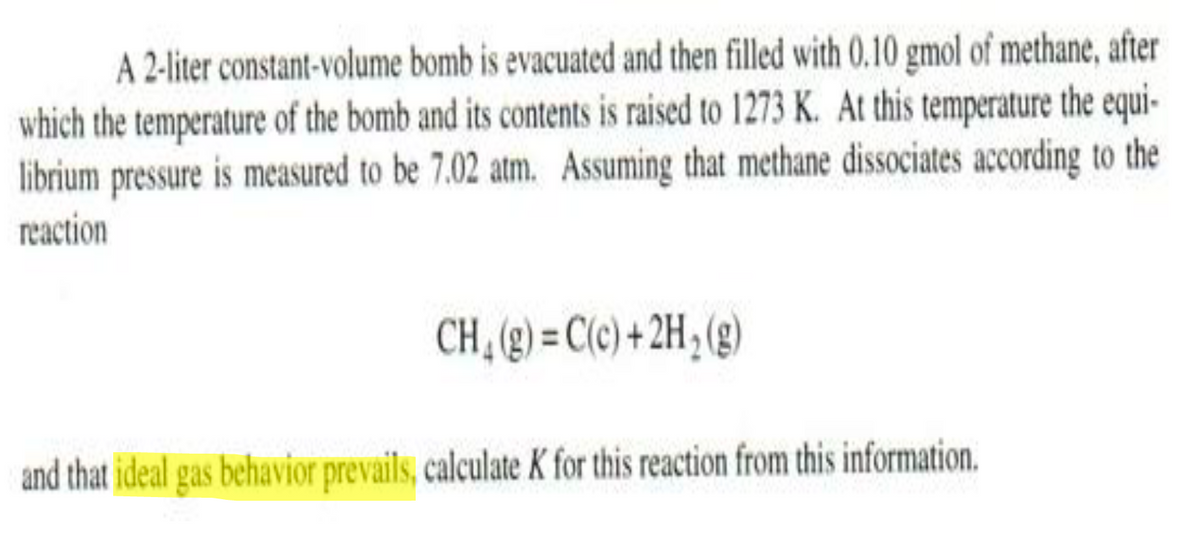 A 2-liter constant-volume bomb is evacuated and then filled with 0.10 gmol of methane, after
which the temperature of the bomb and its contents is raised to 1273 K. At this temperature the equi-
librium pressure is measured to be 7.02 atm. Assuming that methane dissociates according to the
reaction
CH, (g) = C(c) + 2H; (g)
and that ideal gas behavior prevails, calculate K for this reaction from this information.
