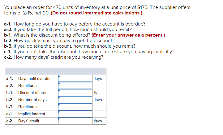 You place an order for 470 units of inventory at a unit price of $175. The supplier offers
terms of 2/15, net 90. (Do not round intermediate calculations.)
a-1. How long do you have to pay before the account is overdue?
a-2. If you take the full period, how much should you remit?
b-1. What is the discount being offered? (Enter your answer as a percent.)
b-2. How quickly must you pay to get the discount?
b-3. If you do take the discount, how much should you remit?
c-1. If you don't take the discount, how much interest are you paying implicitly?
c-2. How many days' credit are you receiving?
a-1. Days until overdue
a-2. Remittance
b-1. Discount offered
b-2. Number of days
b-3. Remittance
c-1. Implicit interest
c-2. Days' credit
days
%
days
days
