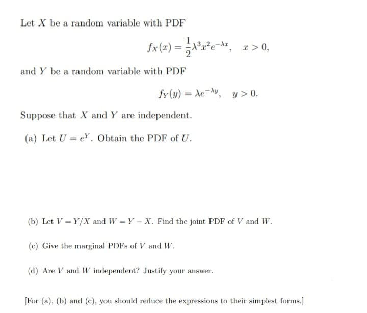 Let X be a random variable with PDF
fx(x) =
- Az x> 0,
and Y be a random variable with PDF
fy (y) = de-^v, y > 0.
Suppose that X and Y are independent.
(a) Let U = e. Obtain the PDF of U.
(b) Let V = Y/X and W = Y – X. Find the joint PDF of V and W.
(c) Give the marginal PDFS of V and W.
(d) Are V and W independent? Justify your answer.
[For (a), (b) and (c), you should reduce the expressions to their simplest forms.]
