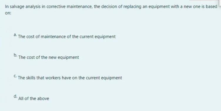 In salvage analysis in corrective maintenance, the decision of replacing an equipment with a new one is based
on:
a. The cost of maintenance of the current equipment
b. The cost of the new equipment
C The skills that workers have on the current equipment
d. All of the above
