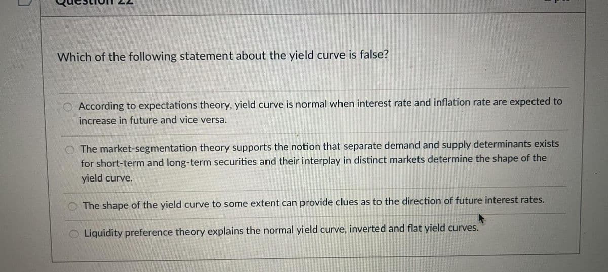 Which of the following statement about the yield curve is false?
According to expectations theory, yield curve is normal when interest rate and inflation rate are expected to
increase in future and vice versa.
The market-segmentation theory supports the notion that separate demand and supply determinants exists
for short-term and long-term securities and their interplay in distinct markets determine the shape of the
yield curve.
The shape of the yield curve to some extent can provide clues as to the direction of future interest rates.
Liquidity preference theory explains the normal yield curve, inverted and flat yield curves.
