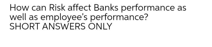 How can Risk affect Banks performance
as
well as employee's performance?
SHORT ANSWERS ONLY
