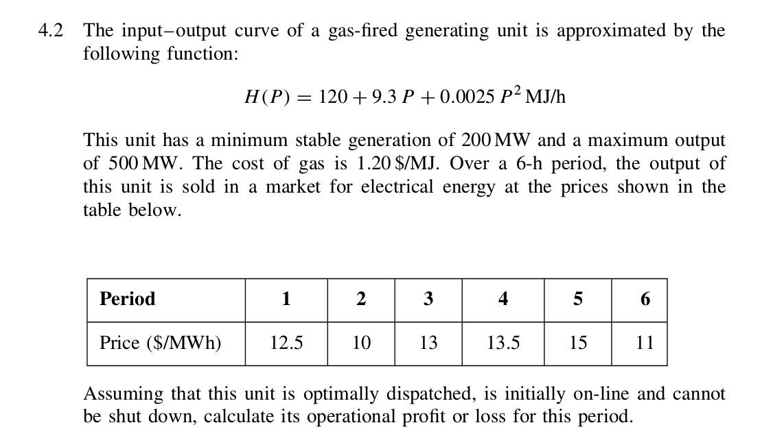 4.2 The input-output curve of a gas-fired generating unit is approximated by the
following function:
H(P) = 120 + 9.3 P + 0.0025 P² MJ/h
This unit has a minimum stable generation of 200 MW and a maximum output
of 500 MW. The cost of gas is 1.20 $/MJ. Over a 6-h period, the output of
this unit is sold in a market for electrical energy at the prices shown in the
table below.
Period
1
3
4
6
Price ($/MWh)
12.5
10
13
13.5
15
11
Assuming that this unit is optimally dispatched, is initially on-line and cannot
be shut down, calculate its operational profit or loss for this period.
