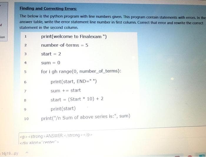 Finding and Correcting Errors:
The below is the python program with line numbers given. This program contain statements with errors. In the
answer table, write the error statement line number in first column. Correct that error and rewrite the correct
of
statement in the second column.
ion
print(welcome to Finalexam ")
2.
number-of-terms = 5
3.
start = 2
4.
sum = 0
for i gh range(o, number_of terms):
print(start, END=" ")
6.
sum += start
start = (Start * 10) + 2
9.
print(start)
10
print("/n Sum of above series is:", sum)
<p> <strong > ANSWER: </strong> </p>
<div alian="renter">
16)19. py
