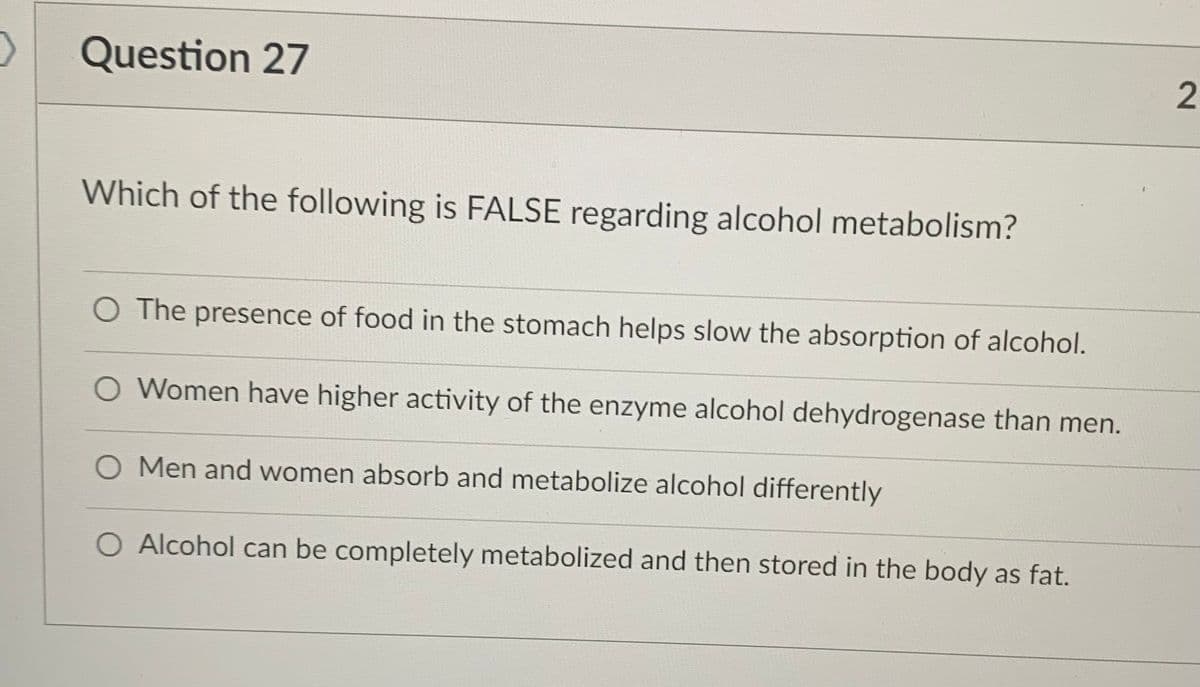Question 27
Which of the following is FALSE regarding alcohol metabolism?
O The presence of food in the stomach helps slow the absorption of alcohol.
O Women have higher activity of the enzyme alcohol dehydrogenase than men.
O Men and women absorb and metabolize alcohol differently
O Alcohol can be completely metabolized and then stored in the body as fat.
