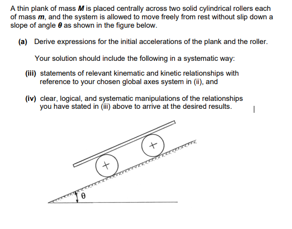 A thin plank of mass M is placed centrally across two solid cylindrical rollers each
of mass m, and the system is allowed to move freely from rest without slip down a
slope of angle as shown in the figure below.
(a) Derive expressions for the initial accelerations of the plank and the roller.
Your solution should include the following in a systematic way:
(iii) statements of relevant kinematic and kinetic relationships with
reference to your chosen global axes system in (ii), and
(iv) clear, logical, and systematic manipulations of the relationships
you have stated in (iii) above to arrive at the desired results.
0
+
+
ZTTX
1