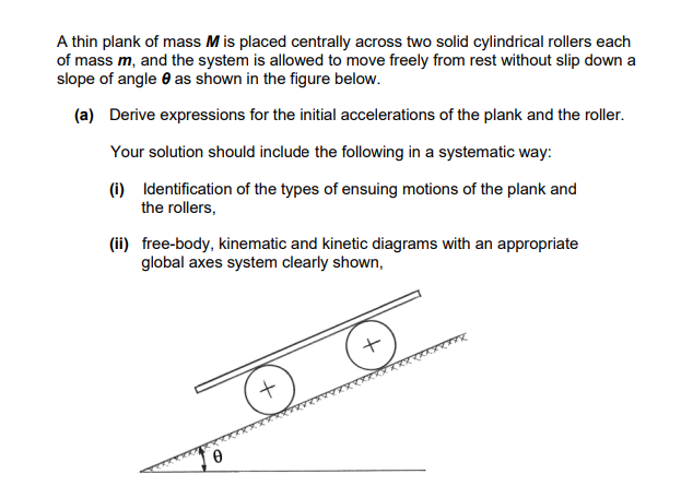 A thin plank of mass M is placed centrally across two solid cylindrical rollers each
of mass m, and the system is allowed to move freely from rest without slip down a
slope of angle 8 as shown in the figure below.
(a) Derive expressions for the initial accelerations of the plank and the roller.
Your solution should include the following in a systematic way:
(i) Identification of the types of ensuing motions of the plank and
the rollers,
(ii) free-body, kinematic and kinetic diagrams with an appropriate
global axes system clearly shown,
0
+
+