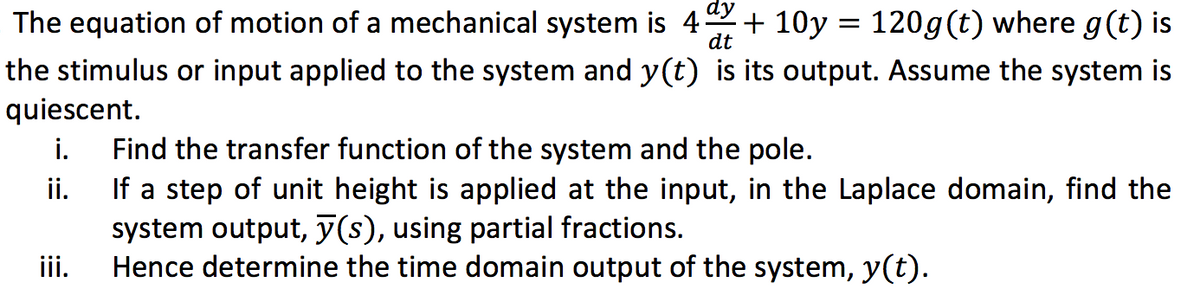 The equation of motion of a mechanical system is 4 + 10y = 120g (t) where g(t) is
dy
dt
the stimulus or input applied to the system and y(t) is its output. Assume the system is
quiescent.
i. Find the transfer function of the system and the pole.
ii.
If a step of unit height is applied at the input, in the Laplace domain, find the
system output, y(s), using partial fractions.
Hence determine the time domain output of the system, y(t).
iii.