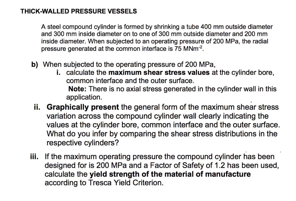 THICK-WALLED PRESSURE VESSELS
A steel compound cylinder is formed by shrinking a tube 400 mm outside diameter
and 300 mm inside diameter on to one of 300 mm outside diameter and 200 mm
inside diameter. When subjected to an operating pressure of 200 MPa, the radial
pressure generated at the common interface is 75 MNm-².
b) When subjected to the operating pressure of 200 MPa,
i. calculate the maximum shear stress values at the cylinder bore,
common interface and the outer surface.
Note: There is no axial stress generated in the cylinder wall in this
application.
ii. Graphically present the general form of the maximum shear stress
variation across the compound cylinder wall clearly indicating the
values at the cylinder bore, common interface and the outer surface.
What do you infer by comparing the shear stress distributions in the
respective cylinders?
iii. If the maximum operating pressure the compound cylinder has been
designed for is 200 MPa and a Factor of Safety of 1.2 has been used,
calculate the yield strength of the material of manufacture
according to Tresca Yield Criterion.