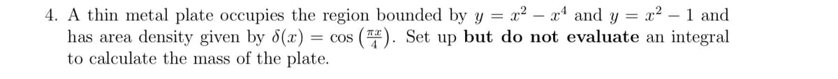 4. A thin metal plate occupies the region bounded by y = x² - x4 and y = x² - 1 and
(T). Set up but do not evaluate an integral
has area density given by 8(x) = COS
to calculate the mass of the plate.