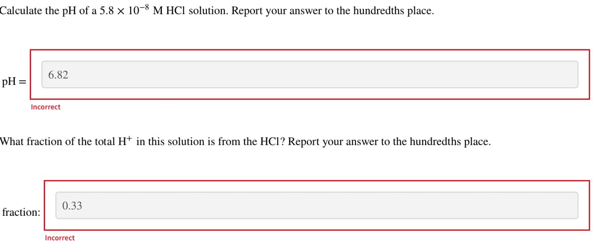 Calculate the pH of a 5.8 × 10-8 M HCl solution. Report your answer to the hundredths place.
pH =
6.82
Incorrect
What fraction of the total H+ in this solution is from the HC1? Report your answer to the hundredths place.
fraction:
0.33
Incorrect