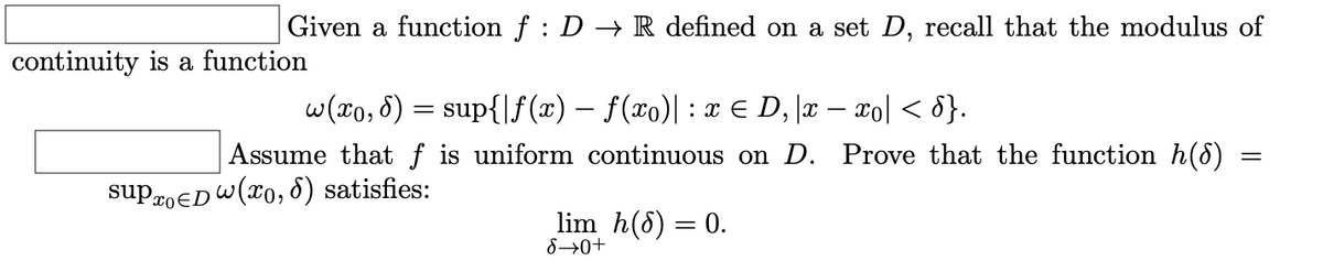 Given a function f : D → R defined on a set D, recall that the modulus of
continuity is a function
w(x0, 8) = sup{|f (x) – f(xo)| : x E D, \x – xo] < 8}.
Assume that f is uniform continuous on D. Prove that the function h(8)
suproED W(x0, 8) satisfies:
lim h(8) = 0.
8→0+
