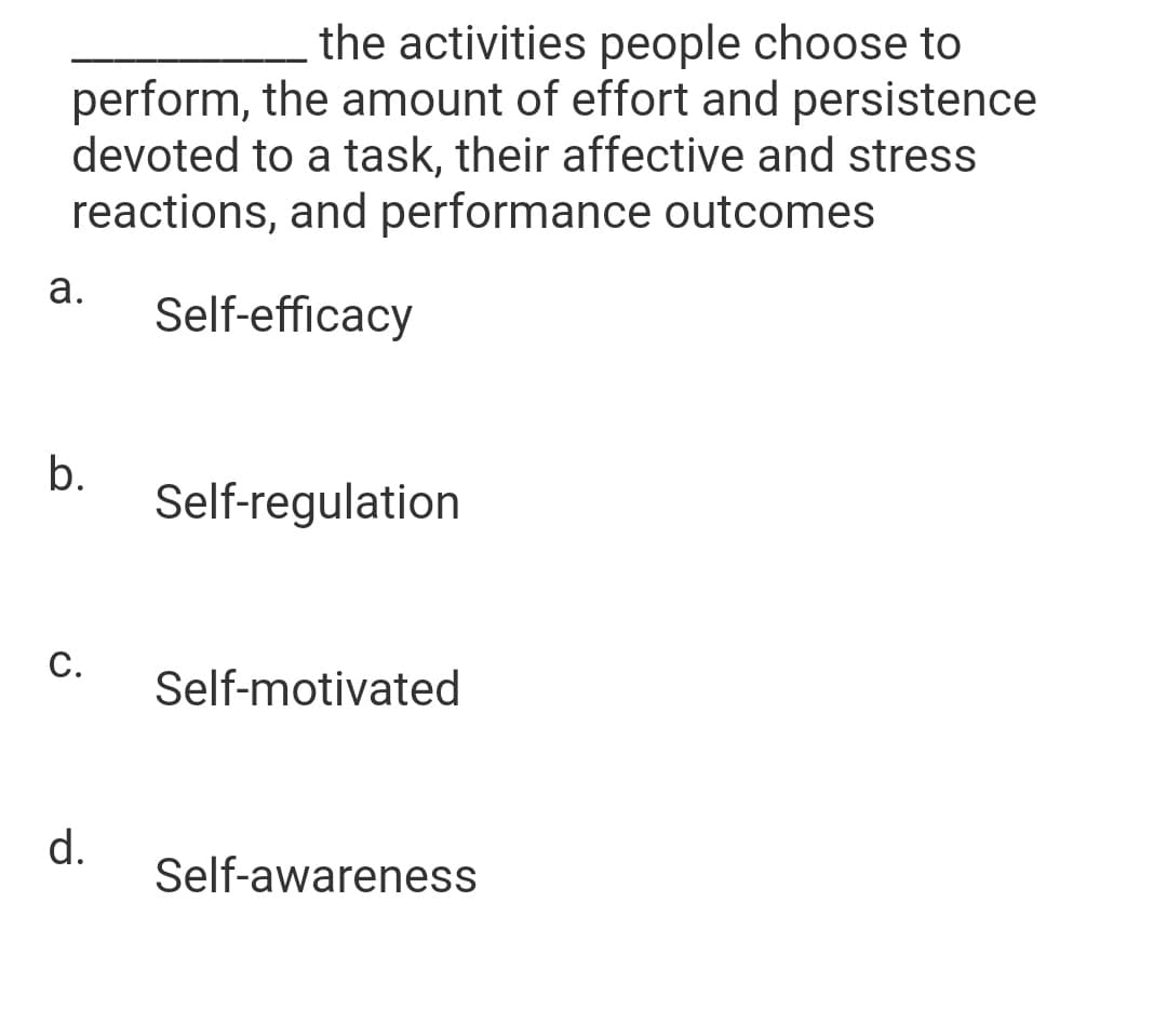 the activities people choose to
perform, the amount of effort and persistence
devoted to a task, their affective and stress
reactions, and performance outcomes
а.
Self-efficacy
b.
Self-regulation
C.
Self-motivated
d.
Self-awareness
