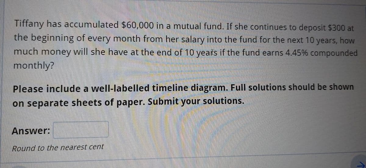 Tiffany has accumulated $60,000 in a mutual fund. If she continues to deposit $300 at
the beginning of every month from her salary into the fund for the next 10 years, how
much money will she have at the end of 10 years if the fund earns 4.45% compounded
monthly?
Please include a well-labelled timeline diagram. Full solutions should be shown
on separate sheets of paper. Submit your solutions.
Answer:
Round to the nearest cent
