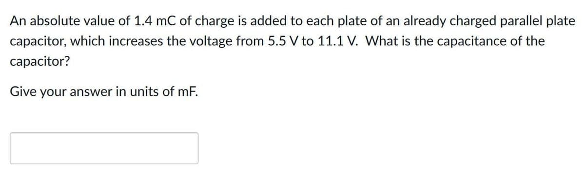An absolute value of 1.4 mC of charge is added to each plate of an already charged parallel plate
capacitor, which increases the voltage from 5.5 V to 11.1 V. What is the capacitance of the
capacitor?
Give your answer in units of mF.
