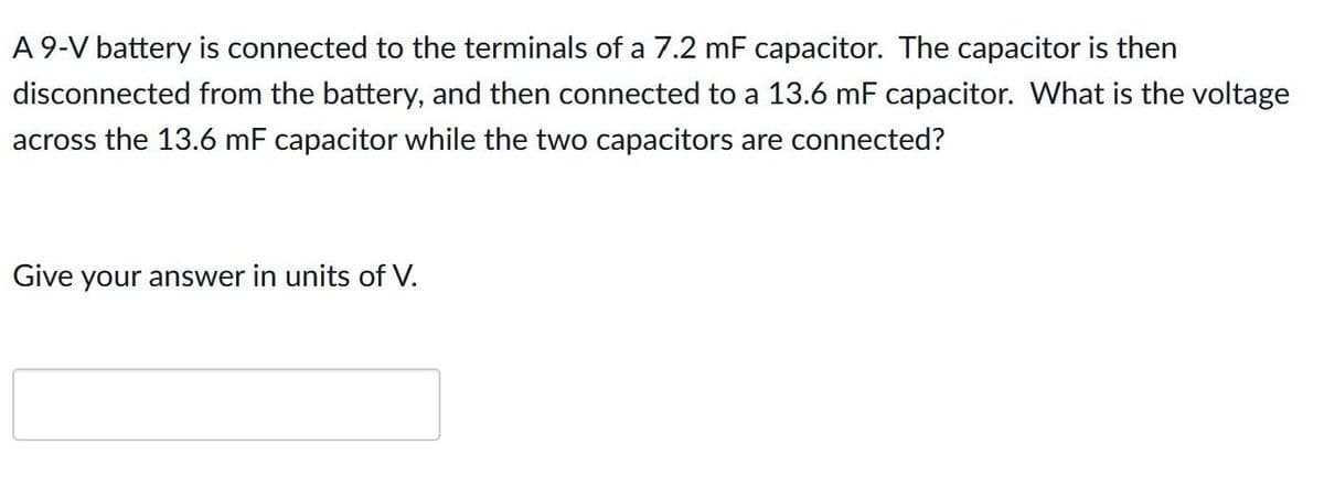 A 9-V battery is connected to the terminals of a 7.2 mF capacitor. The capacitor is then
disconnected from the battery, and then connected to a 13.6 mF capacitor. What is the voltage
across the 13.6 mF capacitor while the two capacitors are connected?
Give your answer in units of V.
