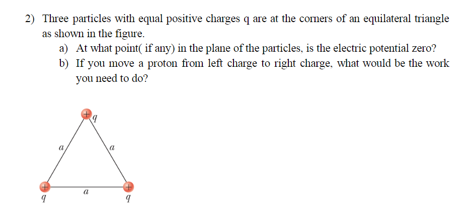 2) Three particles with equal positive charges q are at the corners of an equilateral triangle
as shown in the figure.
a) At what point( if any) in the plane of the particles, is the electric potential zero?
b) If you move a proton from left charge to right charge, what would be the work
you need to do?
a
a
