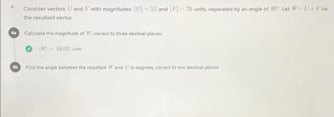 Consider vectors U and V with magnitudes |U= 55 and | = 70 units, separated by an angle of 90". Let J =U+V be
4.
the resultant vector.
Calculate the magnitude of W, correct to three decimal places:
in-s0.022 unts
Find the angle between the resultant IF and U in degrees, correct to two decimal places:
