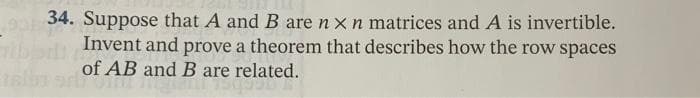 34. Suppose that A and B are n x n matrices and A is invertible.
Invent and prove a theorem that describes how the row spaces
of AB and B are related.
