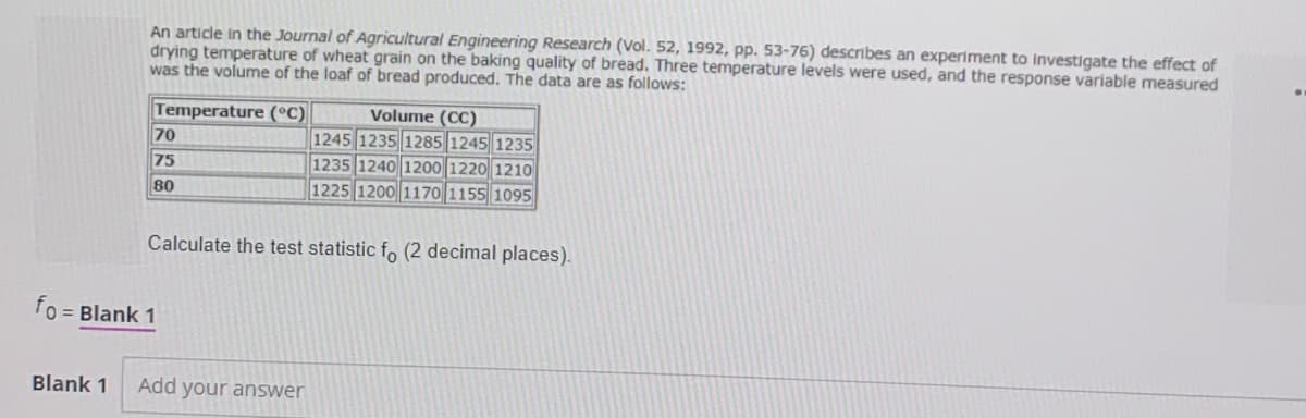 An article in the Journal of Agricultural Engineering Research (Vol. 52, 1992, pp. 53-76) describes an experiment to Investigate the effect of
drying temperature of wheat grain on the baking quality of bread. Three temperature levels were used, and the response variable measured
was the volume of the loaf of bread produced. The data are as follows:
Temperature (°C)
Volume (CC)
1245 1235 1285 1245 1235
1235 1240 1200 1220 1210
1225 1200 1170 1155 1095
70
75
80
Calculate the test statistic fo (2 decimal places).
fo = Blank 1
Blank 1
Add your answer
