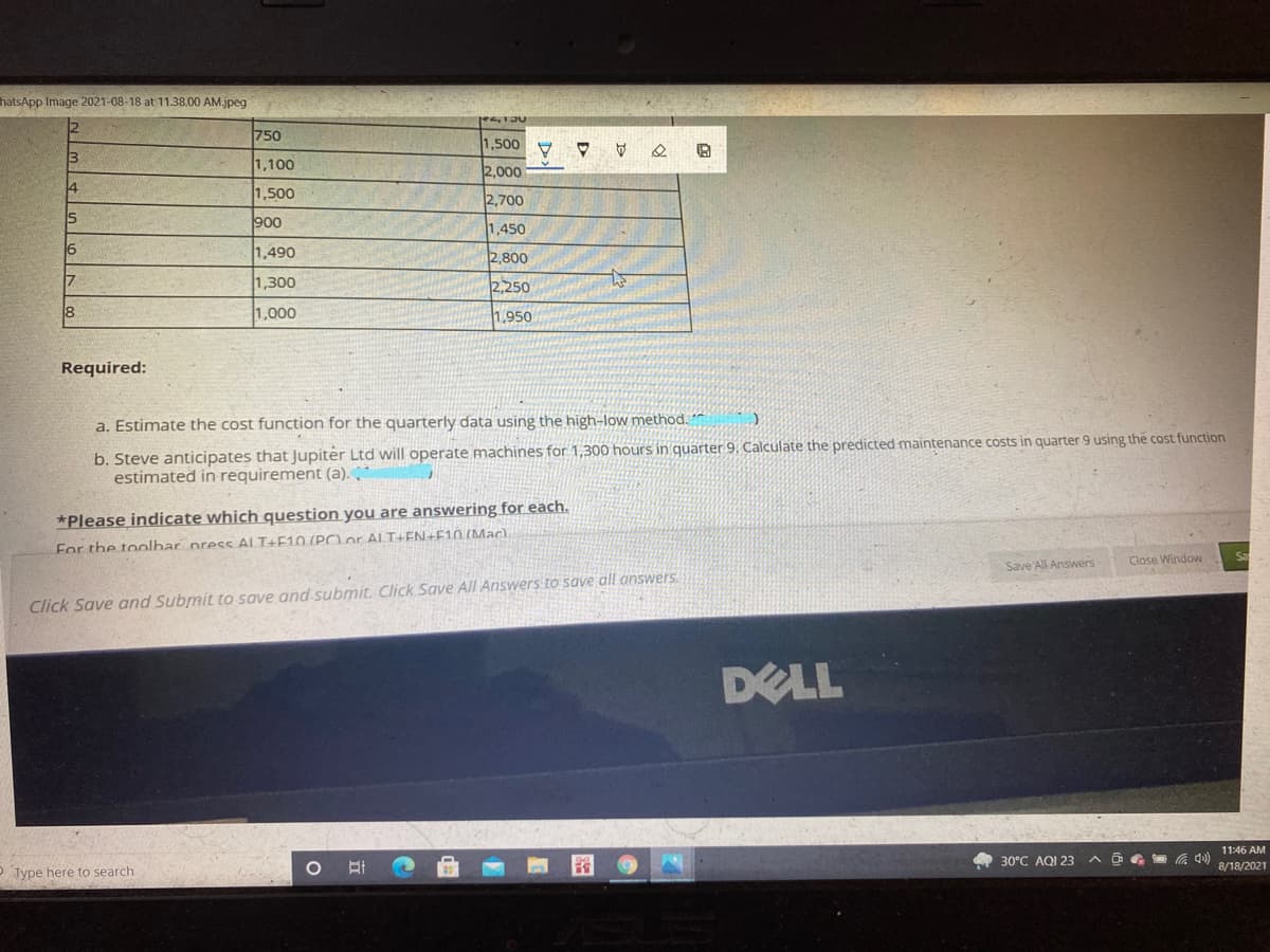 hatsApp Image 2021-08-18 at 11.38.00 AM.jpeg
750
1,500
1,100
2,000
14
1,500
2,700
900
1,450
16
1,490
2,800
17
1,300
2,250
1,000
1,950
Required:
a. Estimate the cost function for the quarterly data using the high-low method. *
b. Steve anticipates that Jupiter Ltd will operate machines for 1,300 hours in quarter 9, Calculate the predicted maintenance costs in quarter 9 using the cost function
estimated in requirement (a).
*Please indicate which question you are answering for each.
For the toolhar press AL T+F10 (POor ALT+EN+F10.(Mac)
Save All Answers
Close Window
Click Save and Submit to save and submit. Click Save All Answers to save all answers.
DELL
11:46 AM
30°C AQI 23
O G G 4)
8/18/2021
O Type here to search
