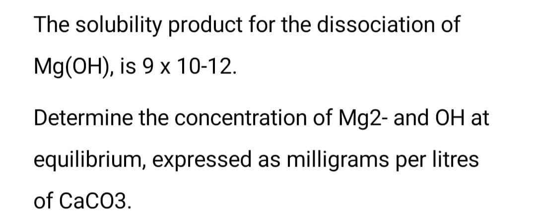 The solubility product for the dissociation of
Mg(OH), is 9 x 10-12.
Determine the concentration of Mg2- and OH at
equilibrium, expressed as milligrams per litres
of CaCO3.