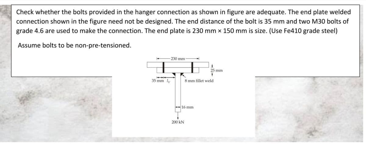 Check whether the bolts provided in the hanger connection as shown in figure are adequate. The end plate welded
connection shown in the figure need not be designed. The end distance of the bolt is 35 mm and two M30 bolts of
grade 4.6 are used to make the connection. The end plate is 230 mm x 150 mm is size. (Use Fe410 grade steel)
Assume bolts to be non-pre-tensioned.
1
-230 mm
35 mm ly
1
25 mm
T
8 mm fillet weld.
16 mm
200 KN