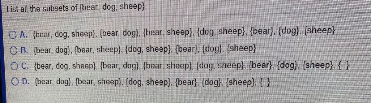 List all the subsets of (bear, dog, sheep}.
OA. (bear, dog, sheep). {bear, dog) {bear sheep), (dog, sheep), {bear) (dog) (sheep)
O B. {bear, dog), {bear, sheep), (dog, sheep}, {bear), {dog}, {sheep}
O C. (bear, dog, sheep} {bear, dog} {bear, sheep, {dog sheep) (bear) {dog), {sheep {)
O D. (bear, dog}. {bear, sheep) {dog, sheep} {bear}. {dog}, {sheep},{)
