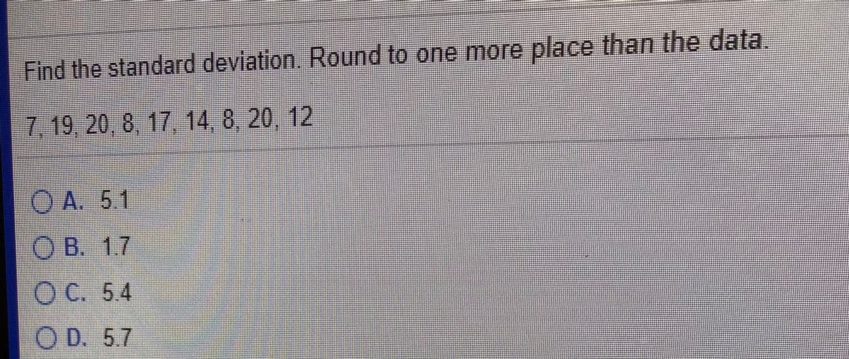 Find the standard deviation.. Round to one more place than the data
7,19,20,8,17, 14, 8, 20, 12
O A. 5.1
O B. 1.7
O C. 5.4
O D. 5.7
