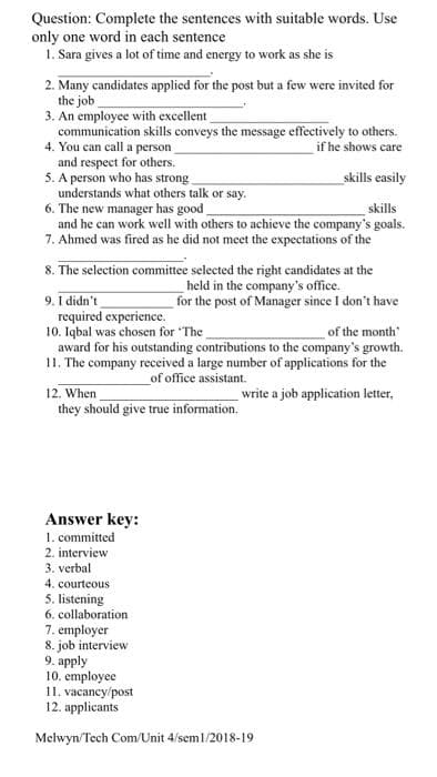 Question: Complete the sentences with suitable words. Use
only one word in each sentence
1. Sara gives a lot of time and energy to work as she is
2. Many candidates applied for the post but a few were invited for
the job
3. An employee with excellent
communication skills conveys the message effectively to others.
4. You can call a person
and respect for others.
5. A person who has strong
understands what others talk or say.
6. The new manager has good
and he can work well with others to achieve the company's goals.
7. Ahmed was fired as he did not meet the expectations of the
if he shows care
skills easily
skills
8. The selection committee selected the right candidates at the
held in the company's office.
for the post of Manager since I don't have
9. I didn't
required experience.
10. Iqbal was chosen for The
award for his outstanding contributions to the company's growth.
11. The company received a large number of applications for the
of the month
of office assistant.
12. When
they should give true information.
write a job application letter,
Answer key:
1. committed
2. interview
3. verbal
4. courteous
5. listening
6. collaboration
7. employer
8. job interview
9. apply
10. employee
11. vacancy/post
12. applicants
Melwyn/Tech Com/Unit 4/sem1/2018-19
