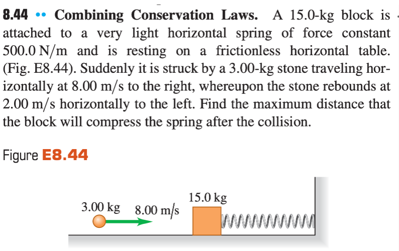 8.44
Combining Conservation Laws. A 15.0-kg block is
attached to a very light horizontal spring of force constant
500.0 N/m and is resting on a frictionless horizontal table.
(Fig. E8.44). Suddenly it is struck by a 3.00-kg stone traveling hor-
izontally at 8.00 m/s to the right, whereupon the stone rebounds at
2.00 m/s horizontally to the left. Find the maximum distance that
the block will compress the spring after the collision.
•.
Figure E8.44
15.0 kg
3.00 kg 8.00 m/s
ww
ww
